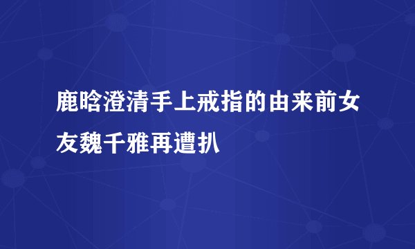 鹿晗澄清手上戒指的由来前女友魏千雅再遭扒
