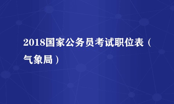 2018国家公务员考试职位表(气象局)