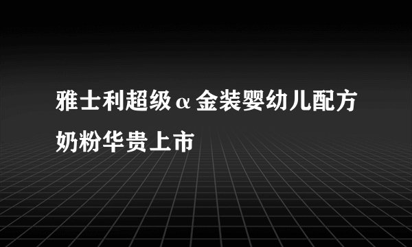 雅士利超级α金装婴幼儿配方奶粉华贵上市