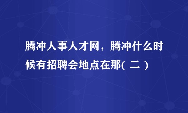腾冲人事人才网，腾冲什么时候有招聘会地点在那( 二 )