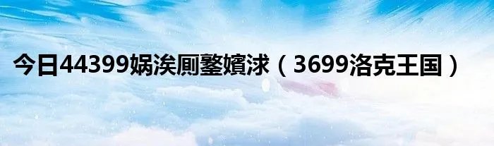 今日44399娲涘厠鐜嬪浗（3699洛克王国）