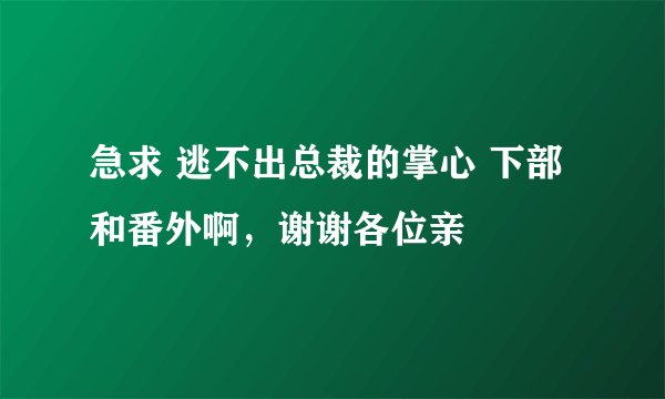 急求 逃不出总裁的掌心 下部和番外啊，谢谢各位亲