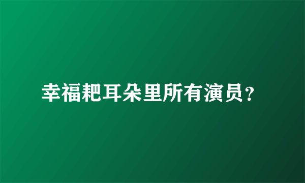 幸福耙耳朵里所有演员？