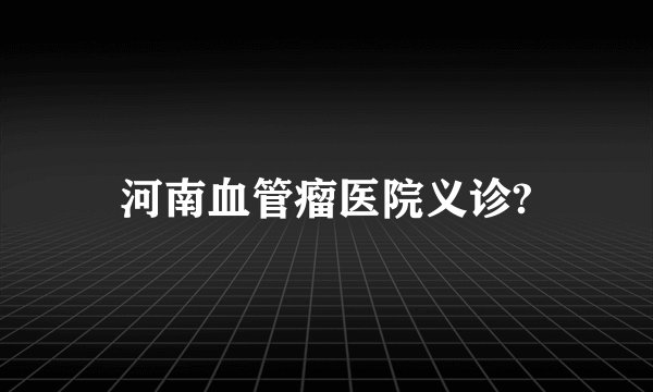 河南血管瘤医院义诊?