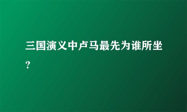 三国演义中卢马最先为谁所坐？