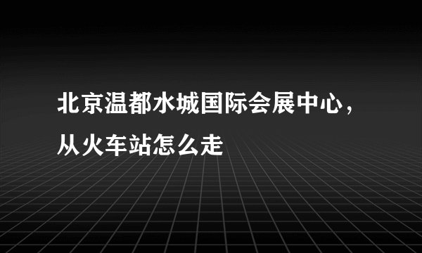 北京温都水城国际会展中心,从火车站怎么走