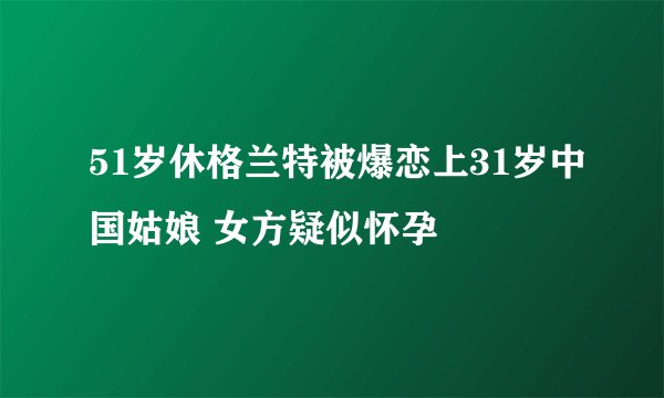 51岁休格兰特被爆恋上31岁中国姑娘 女方疑似怀孕