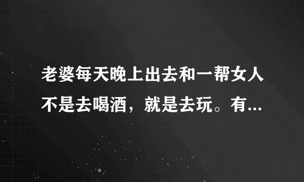 老婆每天晚上出去和一帮女人不是去喝酒,就是去玩。有什么办法让她不去?
