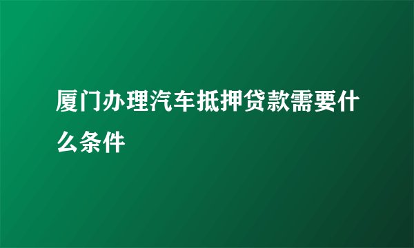 厦门办理汽车抵押贷款需要什么条件