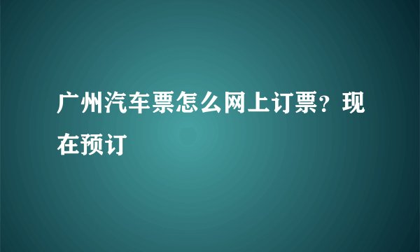 广州汽车票怎么网上订票？现在预订