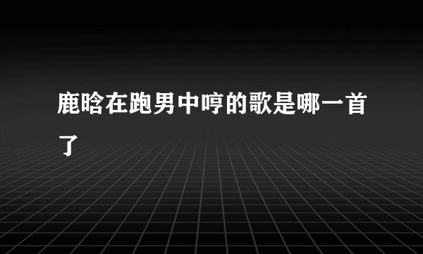 鹿晗在跑男中哼的歌是哪一首了