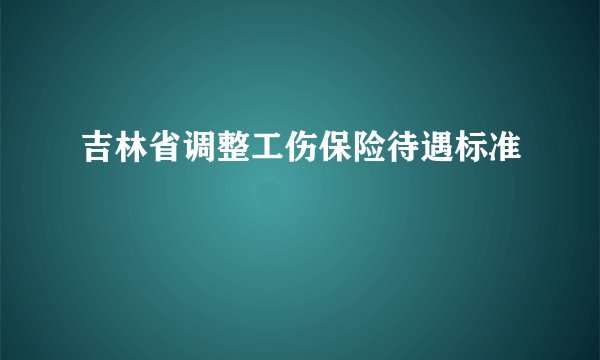 吉林省调整工伤保险待遇标准