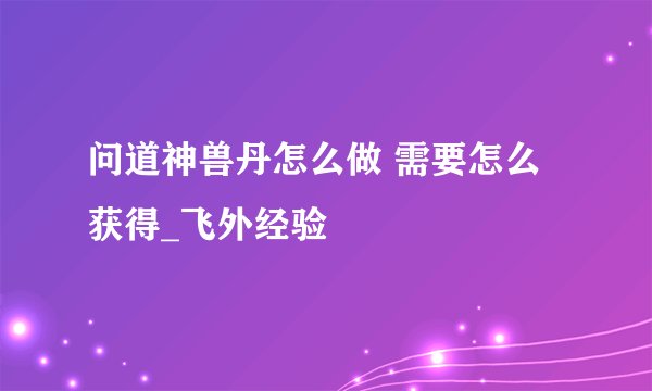 问道神兽丹怎么做 需要怎么获得_飞外经验