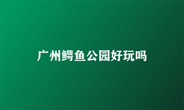 广州鳄鱼公园好玩吗