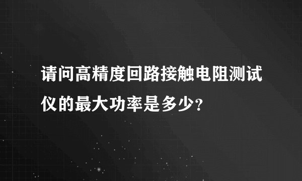 请问高精度回路接触电阻测试仪的最大功率是多少？