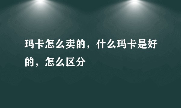 玛卡怎么卖的，什么玛卡是好的，怎么区分