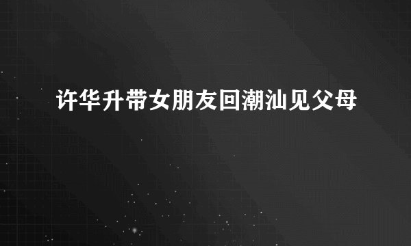 许华升带女朋友回潮汕见父母