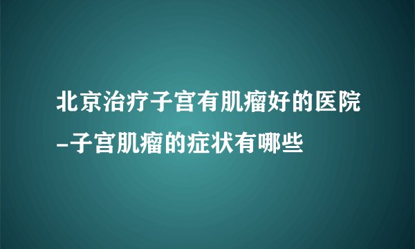 北京治疗子宫有肌瘤好的医院-子宫肌瘤的症状有哪些