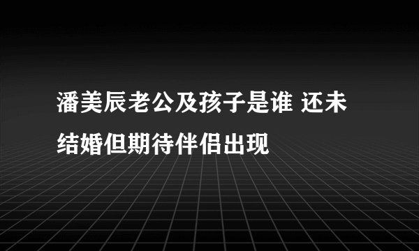 潘美辰老公及孩子是谁 还未结婚但期待伴侣出现