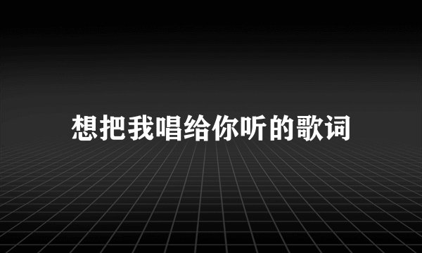 想把我唱给你听的歌词