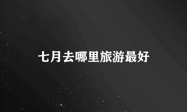 七月去哪里旅游最好