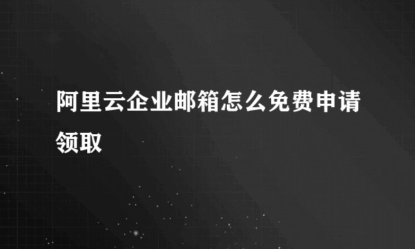 阿里云企业邮箱怎么免费申请领取