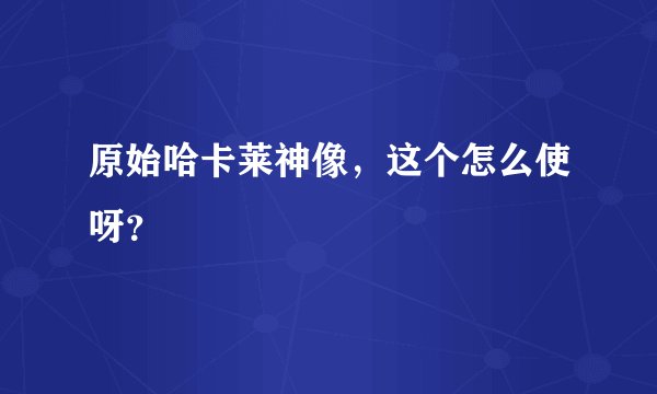 原始哈卡莱神像，这个怎么使呀？