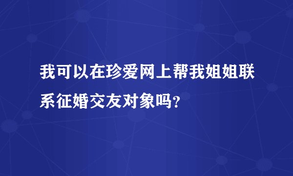 我可以在珍爱网上帮我姐姐联系征婚交友对象吗?