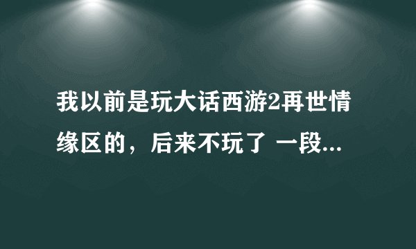 我以前是玩大话西游2再世情缘区的，后来不玩了 一段时间装备也清了，现在买了个150的女仙点已经全洗掉