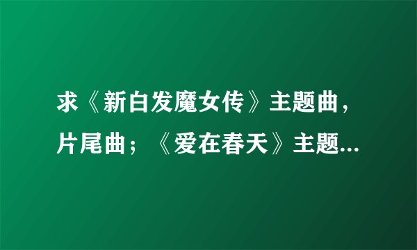 求《新白发魔女传》主题曲,片尾曲;《爱在春天》主题曲歌词!