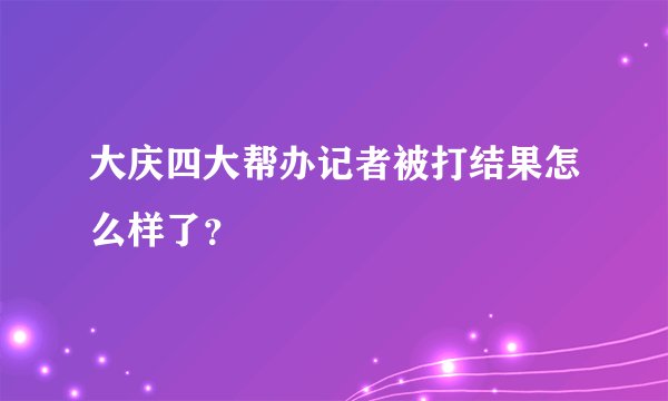 大庆四大帮办记者被打结果怎么样了？