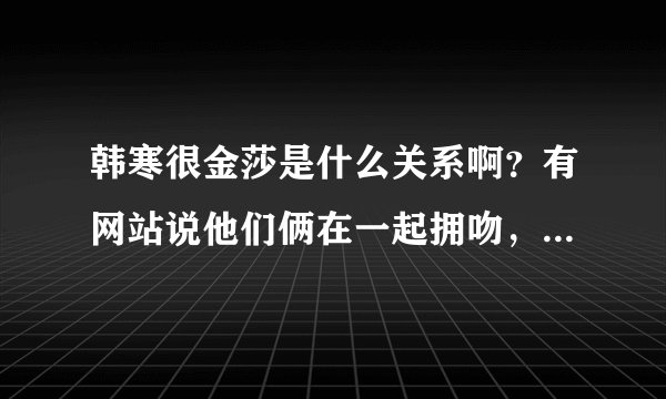 韩寒很金莎是什么关系啊？有网站说他们俩在一起拥吻，是真的吗？