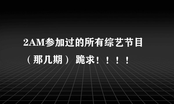 2AM参加过的所有综艺节目 （那几期） 跪求！！！！