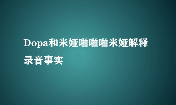 Dopa和米娅啪啪啪米娅解释录音事实