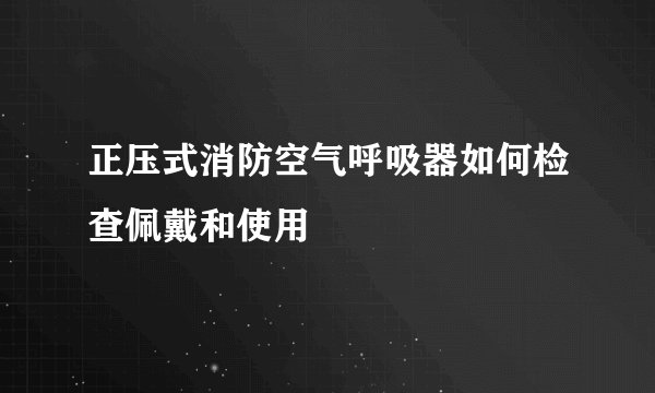 正压式消防空气呼吸器如何检查佩戴和使用