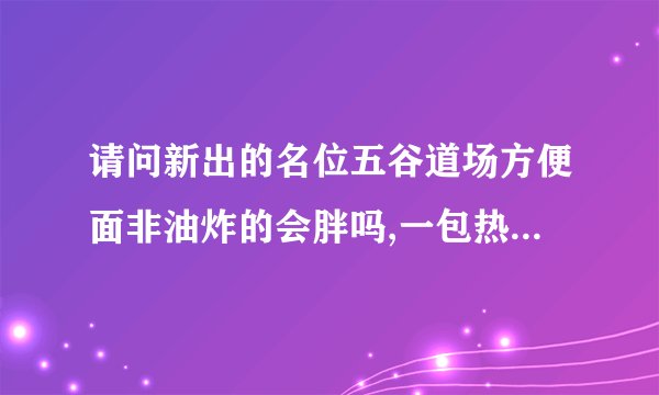请问新出的名位五谷道场方便面非油炸的会胖吗,一包热量大约多少卡？