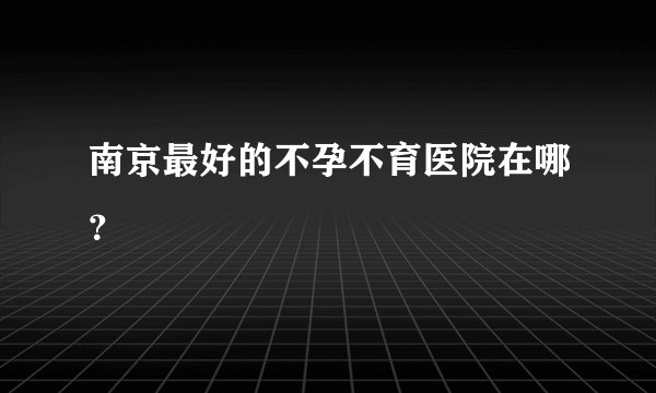 南京最好的不孕不育医院在哪?