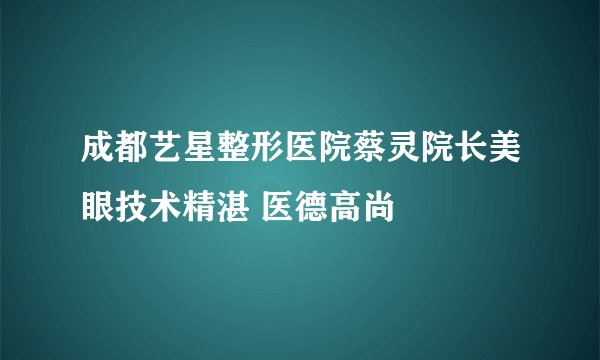 成都艺星整形医院蔡灵院长美眼技术精湛 医德高尚