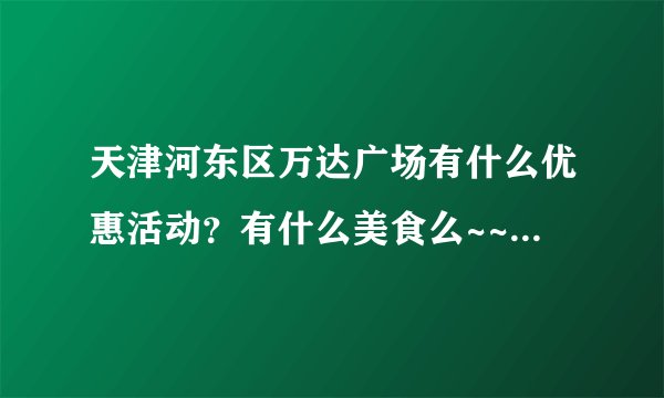 天津河东区万达广场有什么优惠活动?有什么美食么~~? 希望去过的能给一下建议~~先谢谢啦~