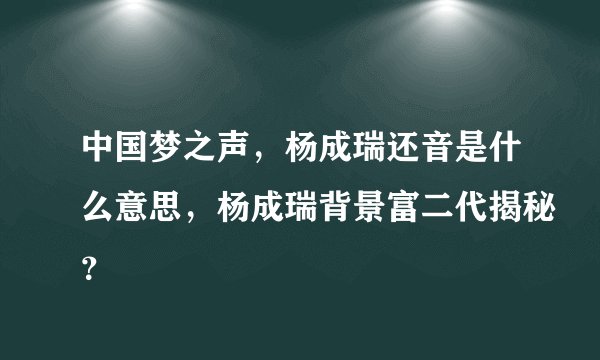 中国梦之声,杨成瑞还音是什么意思,杨成瑞背景富二代揭秘?