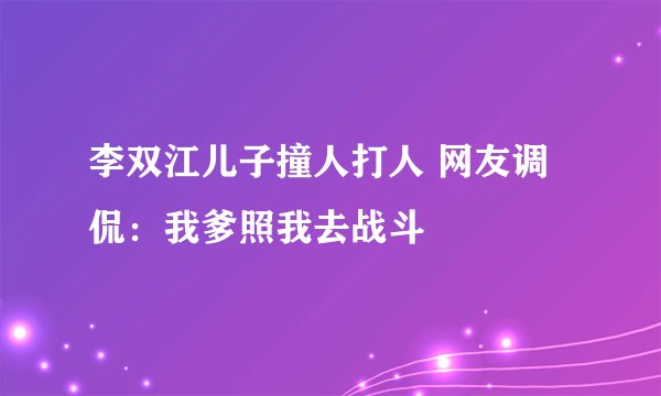 李双江儿子撞人打人 网友调侃：我爹照我去战斗