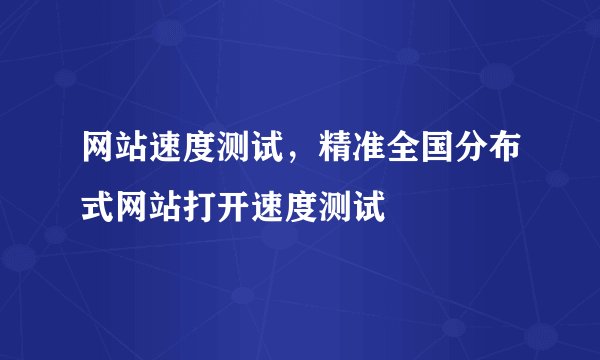 网站速度测试，精准全国分布式网站打开速度测试
