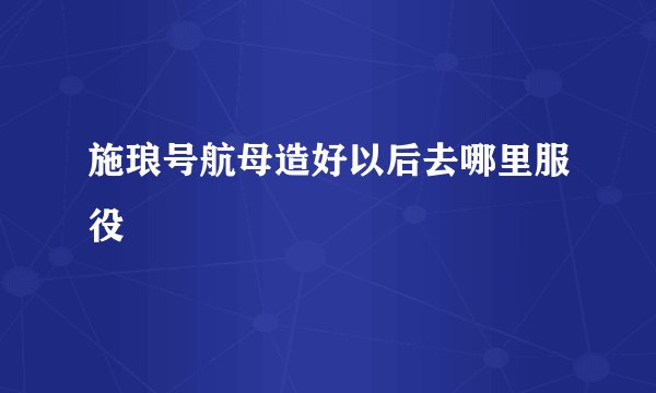 施琅号航母造好以后去哪里服役