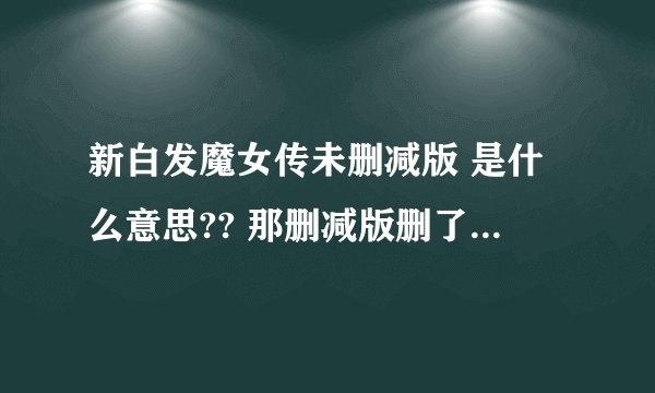 新白发魔女传未删减版 是什么意思?? 那删减版删了什么?、