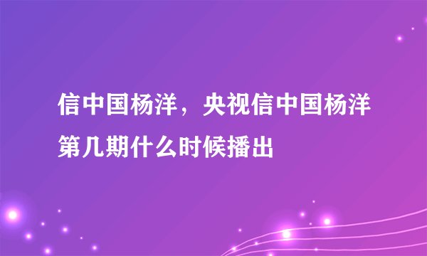 信中国杨洋,央视信中国杨洋第几期什么时候播出