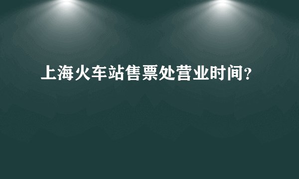 上海火车站售票处营业时间？