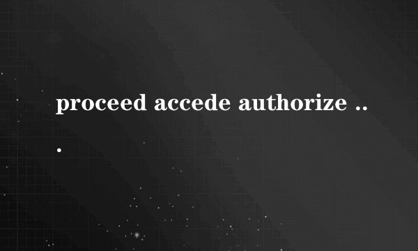 proceed accede authorize 三个词 上面三个动词的名词和形容词是什么
