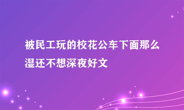 被民工玩的校花公车下面那么湿还不想深夜好文