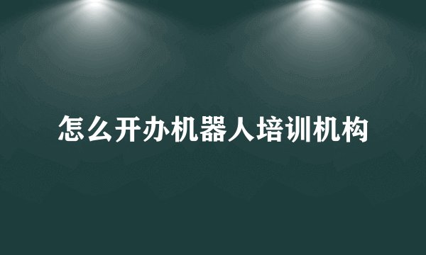 怎么开办机器人培训机构