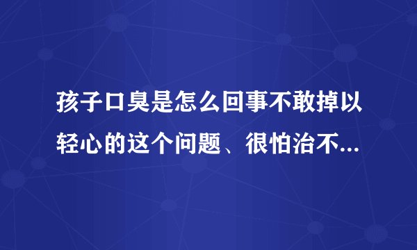 孩子口臭是怎么回事不敢掉以轻心的这个问题、很怕治不...